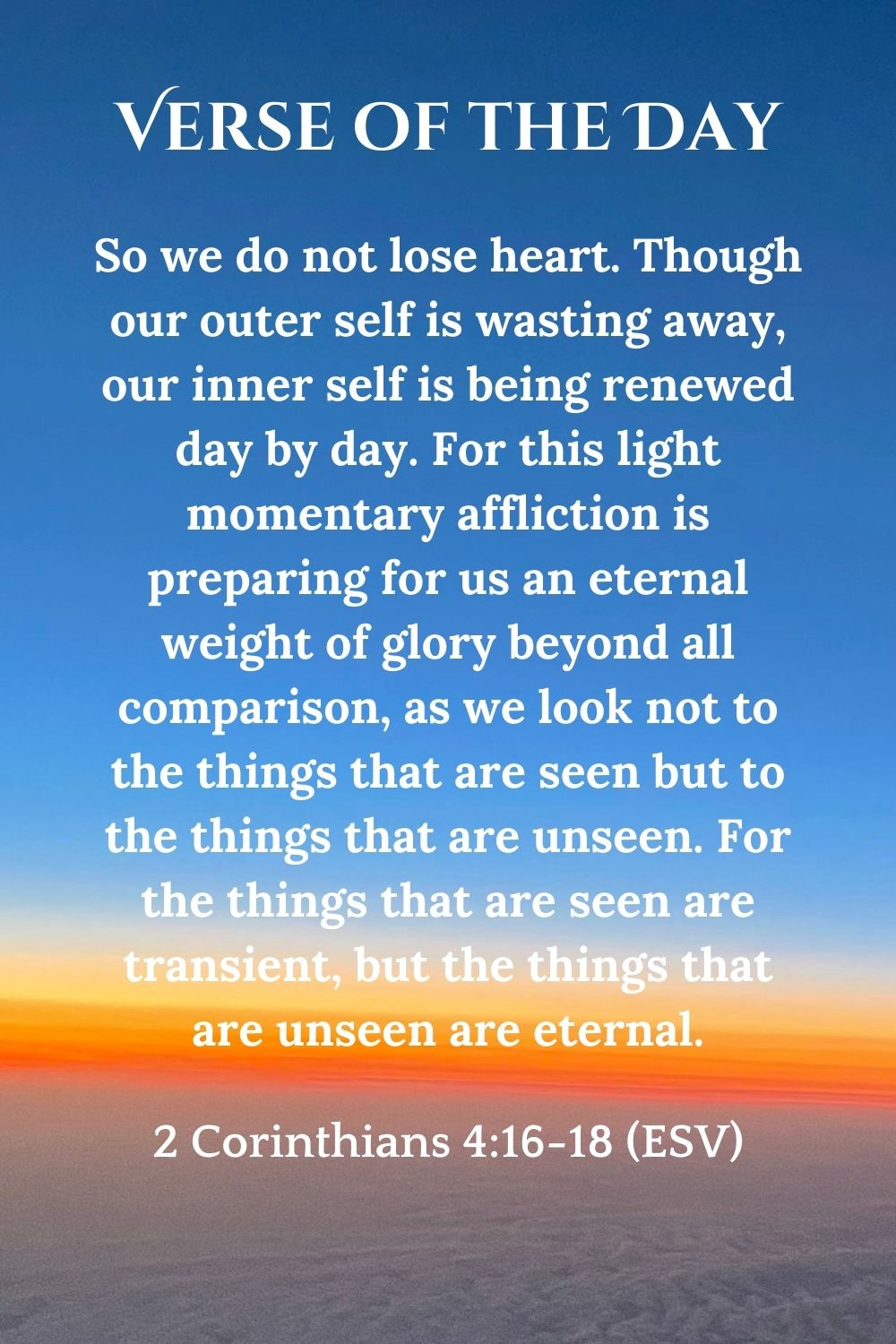 2 Corinthians 4:16-18 (ESV): So we do not lose heart. Though our outer self is wasting away, our inner self is being renewed day by day. For this light momentary affliction is preparing for us an eternal weight of glory beyond all comparison, as we look not to the things that are seen but to the things that are unseen. For the things that are seen are transient, but the things that are unseen are eternal.