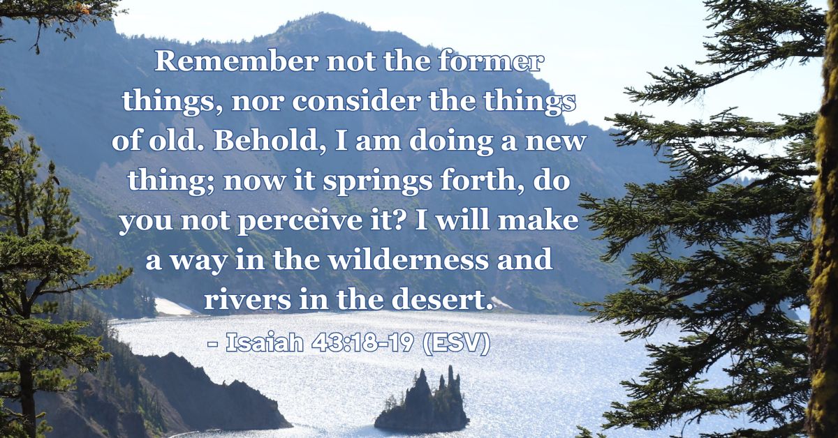 Isaiah 43:18-19 (ESV): Remember not the former things, nor consider the things of old. Behold, I am doing a new thing; now it springs forth, do you not perceive it? I will make a way in the wilderness and rivers in the desert.