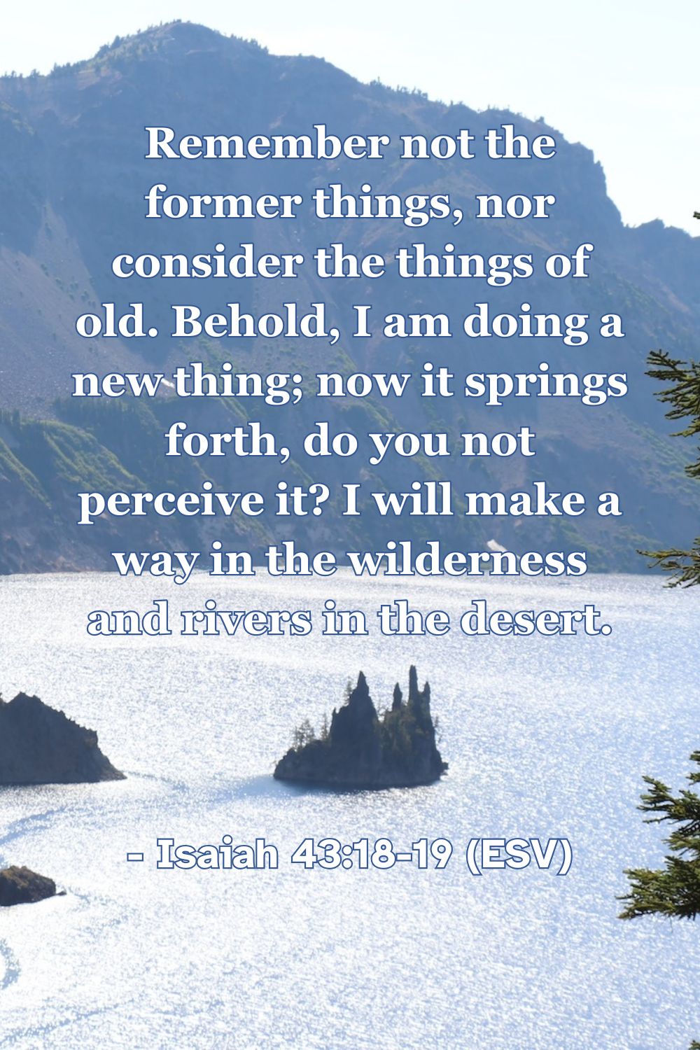 Isaiah 43:18-19 (ESV): Remember not the former things, nor consider the things of old. Behold, I am doing a new thing; now it springs forth, do you not perceive it? I will make a way in the wilderness and rivers in the desert.