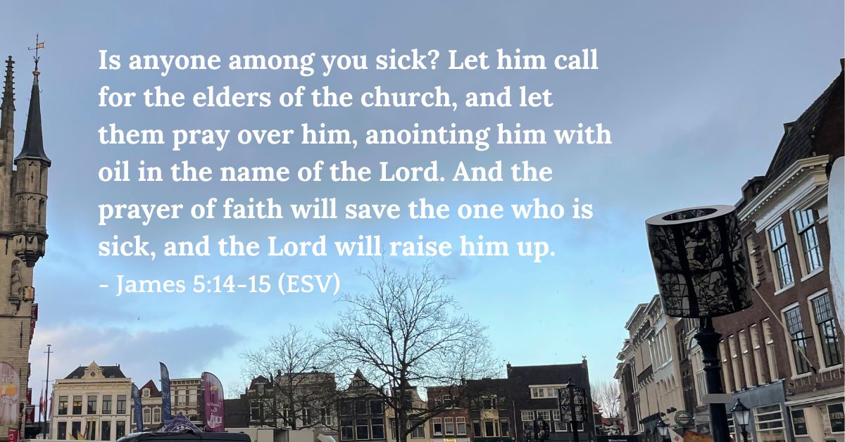 James 5:14-15 (ESV): “Is anyone among you sick? Let him call for the elders of the church, and let them pray over him, anointing him with oil in the name of the Lord. And the prayer of faith will save the one who is sick, and the Lord will raise him up.”