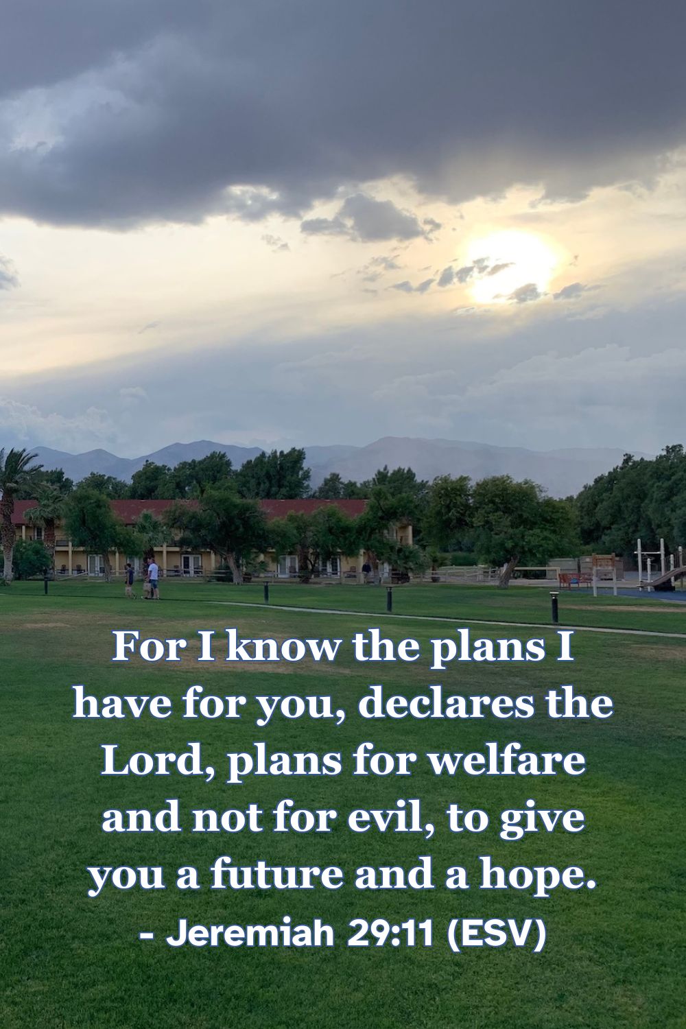 Jeremiah 29:11 (ESV): For I know the plans I have for you, declares the Lord, plans for welfare and not for evil, to give you a future and a hope.