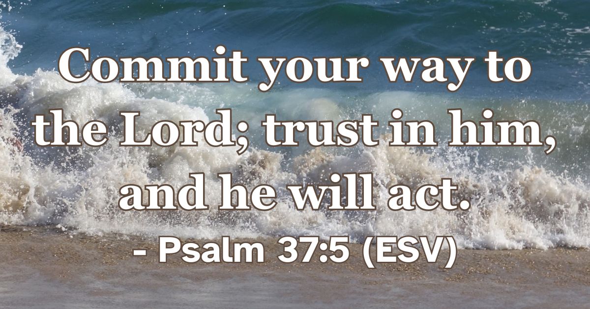 Psalm 37:5 (ESV): Commit your way to the Lord; trust in him, and he will act.