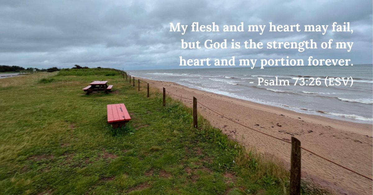Psalm 73:26 (ESV): My flesh and my heart may fail, but God is the strength of my heart and my portion forever.