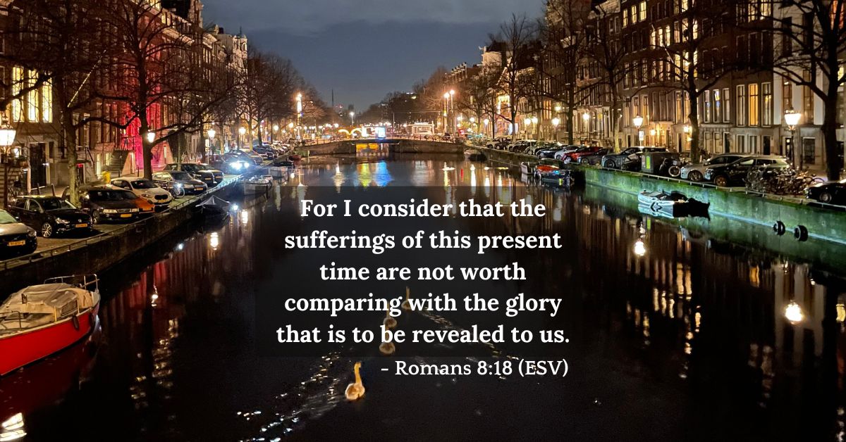 Romans 8:18 (ESV): For I consider that the sufferings of this present time are not worth comparing with the glory that is to be revealed to us.