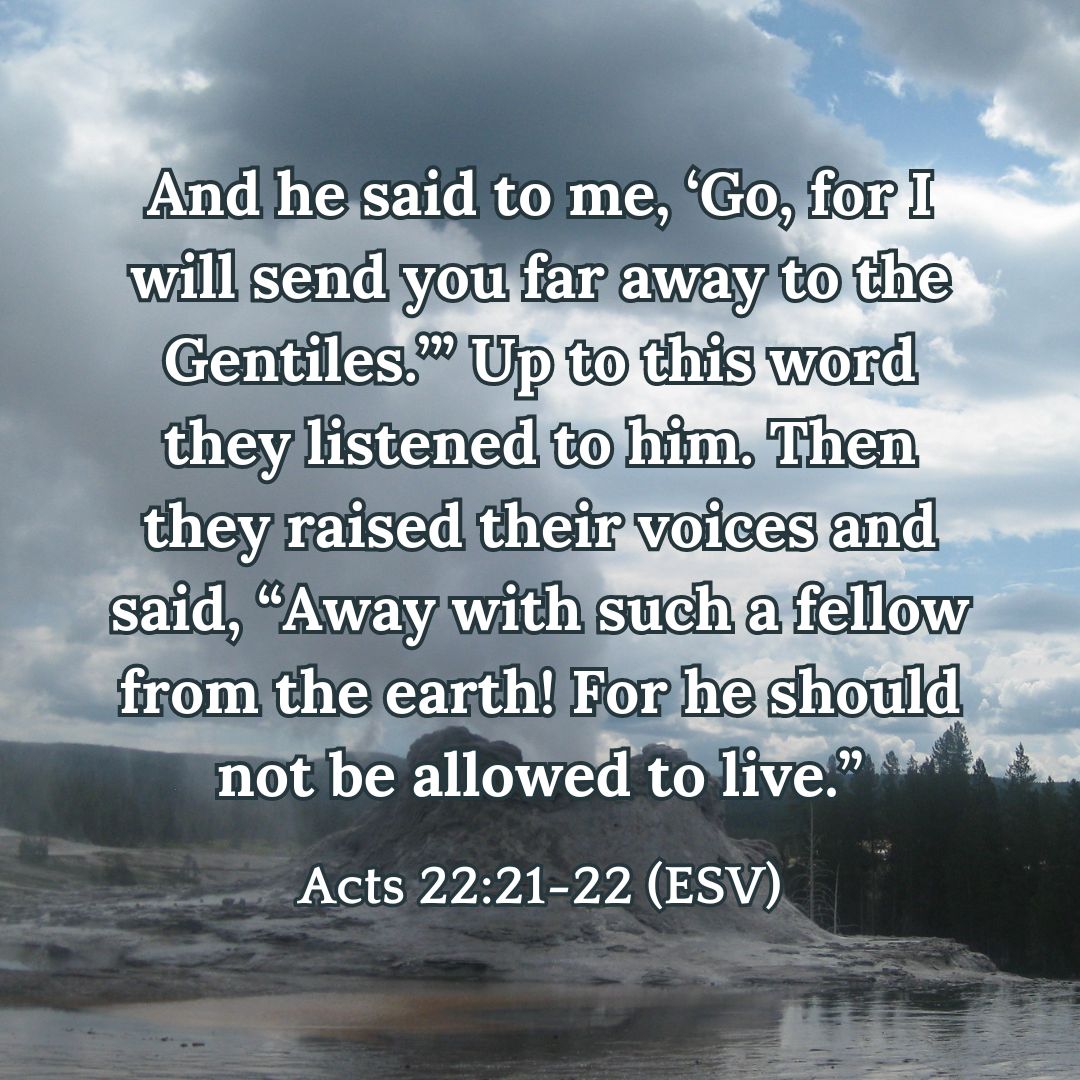 And he said to me, ‘Go, for I will send you far away to the Gentiles.’” Up to this word they listened to him. Then they raised their voices and said, “Away with such a fellow from the earth! For he should not be allowed to live.” - Acts 22:21-22 (ESV)