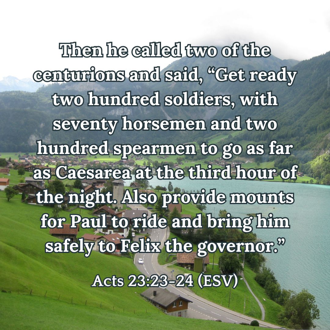 Then he called two of the centurions and said, “Get ready two hundred soldiers, with seventy horsemen and two hundred spearmen to go as far as Caesarea at the third hour of the night. Also provide mounts for Paul to ride and bring him safely to Felix the governor.” - Acts 23:23-24 (ESV)