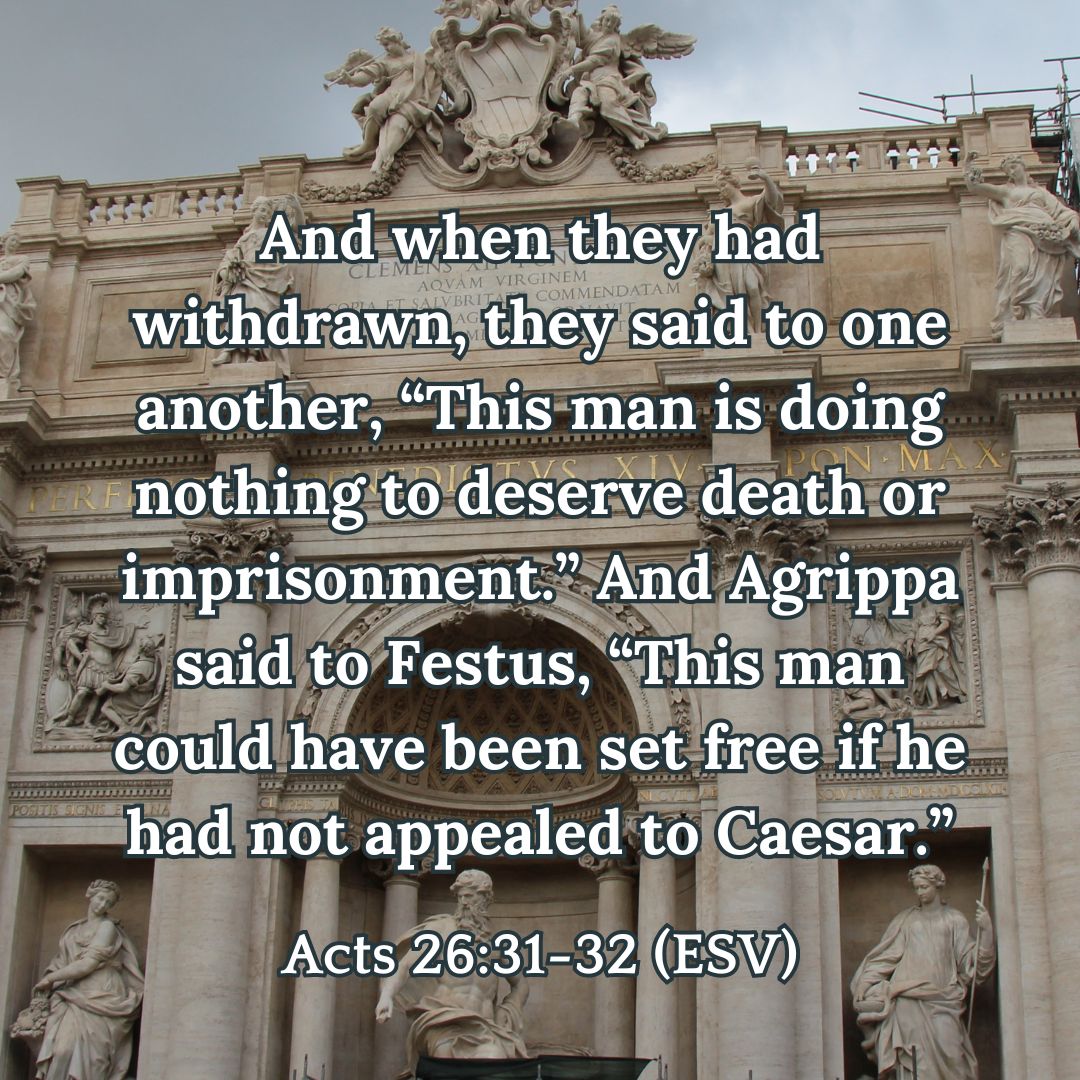 And when they had withdrawn, they said to one another, “This man is doing nothing to deserve death or imprisonment.” And Agrippa said to Festus, “This man could have been set free if he had not appealed to Caesar.” - Acts 26:31-32 (ESV)