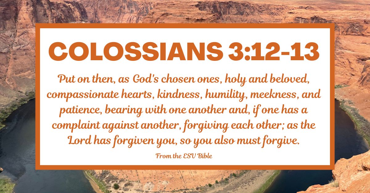 Colossians 3:12-13 (ESV): Put on then, as God’s chosen ones, holy and beloved, compassionate hearts, kindness, humility, meekness, and patience, bearing with one another and, if one has a complaint against another, forgiving each other; as the Lord has forgiven you, so you also must forgive.