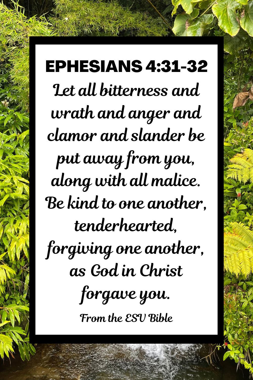 Ephesians 4:31-32 (ESV): "Let all bitterness and wrath and anger and clamor and slander be put away from you, along with all malice. Be kind to one another, tenderhearted, forgiving one another, as God in Christ forgave you."