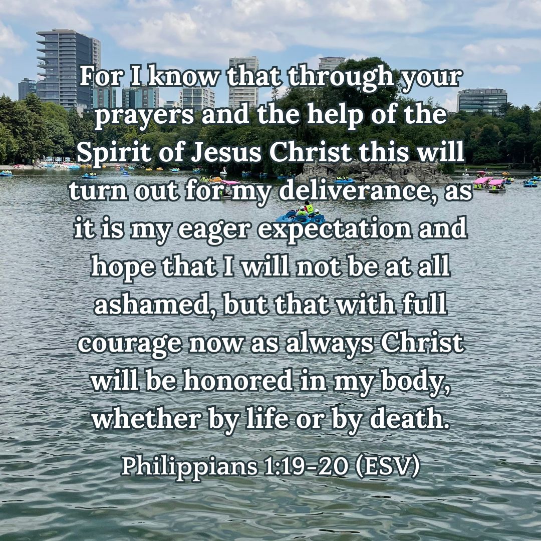 Philippians 1:19-20 (ESV): For I know that through your prayers and the help of the Spirit of Jesus Christ this will turn out for my deliverance, as it is my eager expectation and hope that I will not be at all ashamed, but that with full courage now as always Christ will be honored in my body, whether by life or by death.