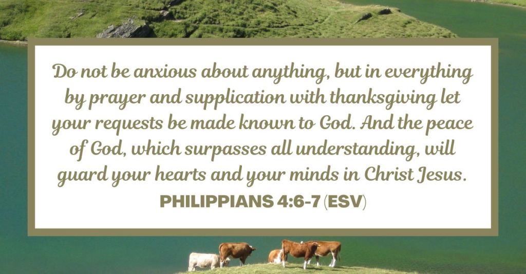 Philippians 4:6-7 (ESV): "Do not be anxious about anything, but in everything by prayer and supplication with thanksgiving let your requests be made known to God. And the peace of God, which surpasses all understanding, will guard your hearts and your minds in Christ Jesus."