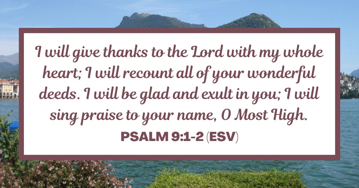 Psalm 9:1-2 (ESV): I will give thanks to the Lord with my whole heart; I will recount all of your wonderful deeds. I will be glad and exult in you; I will sing praise to your name, O Most High.