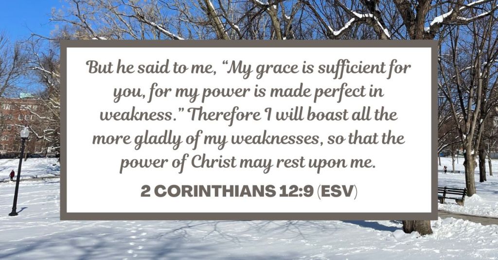 But he said to me, “My grace is sufficient for you, for my power is made perfect in weakness.” Therefore I will boast all the more gladly of my weaknesses, so that the power of Christ may rest upon me. - 2 Corinthians 12:9 (ESV)