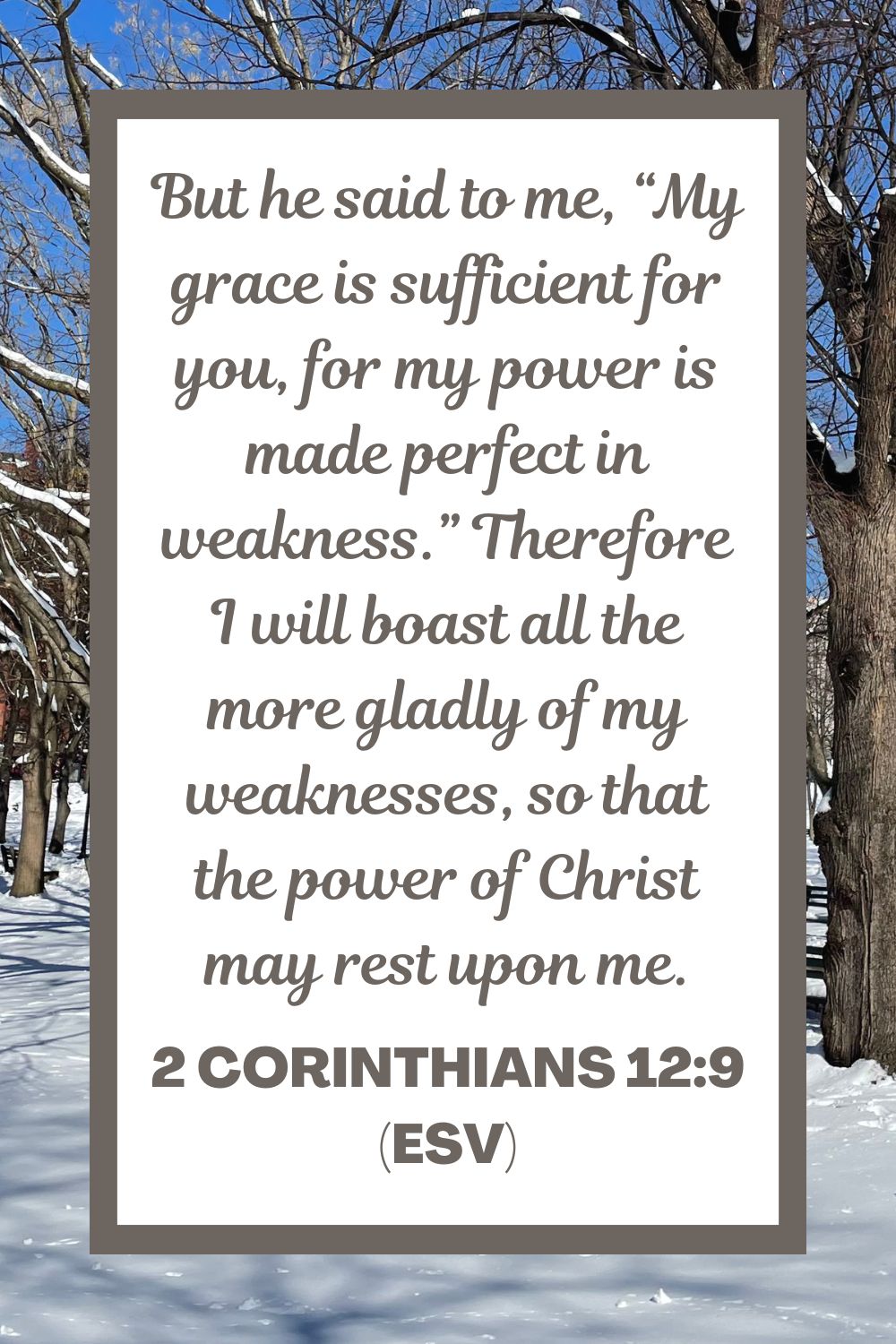 But he said to me, “My grace is sufficient for you, for my power is made perfect in weakness.” Therefore I will boast all the more gladly of my weaknesses, so that the power of Christ may rest upon me. - 2 Corinthians 12:9 (ESV)
