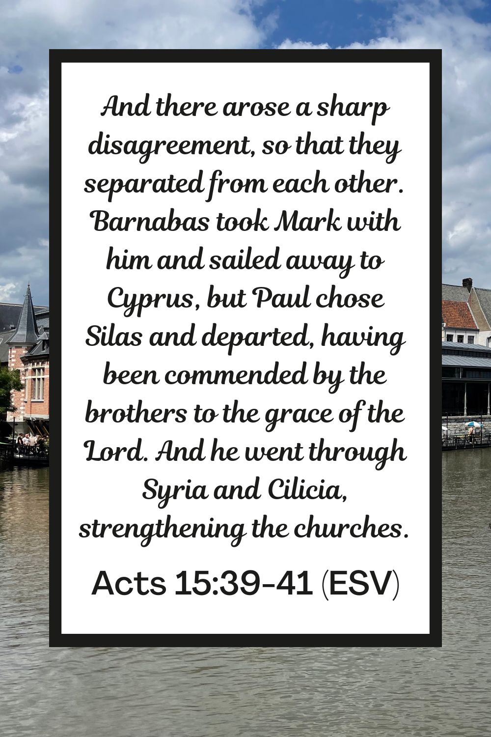 And there arose a sharp disagreement, so that they separated from each other. Barnabas took Mark with him and sailed away to Cyprus, but Paul chose Silas and departed, having been commended by the brothers to the grace of the Lord. And he went through Syria and Cilicia, strengthening the churches. - Acts 15:39-41 (ESV)