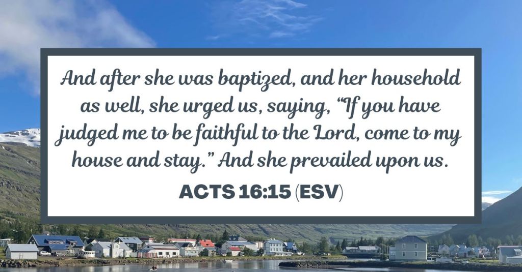 And after she was baptized, and her household as well, she urged us, saying, “If you have judged me to be faithful to the Lord, come to my house and stay.” And she prevailed upon us. - Acts 16:15 (ESV)