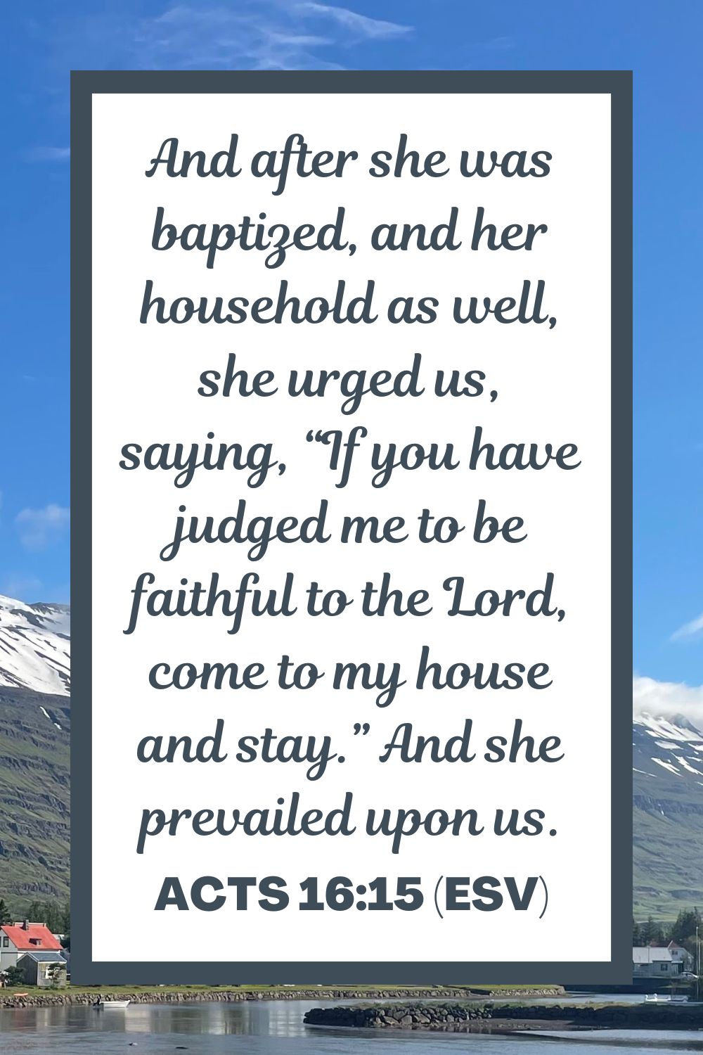 And after she was baptized, and her household as well, she urged us, saying, “If you have judged me to be faithful to the Lord, come to my house and stay.” And she prevailed upon us. - Acts 16:15 (ESV)