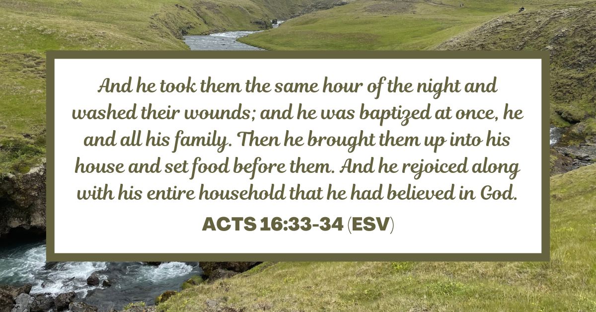 Acts 16:33-34 (ESV): And he took them the same hour of the night and washed their wounds; and he was baptized at once, he and all his family. Then he brought them up into his house and set food before them. And he rejoiced along with his entire household that he had believed in God.
