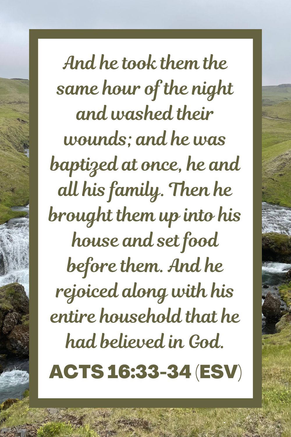 And he took them the same hour of the night and washed their wounds; and he was baptized at once, he and all his family. Then he brought them up into his house and set food before them. And he rejoiced along with his entire household that he had believed in God. - Acts 16:33-34 (ESV)