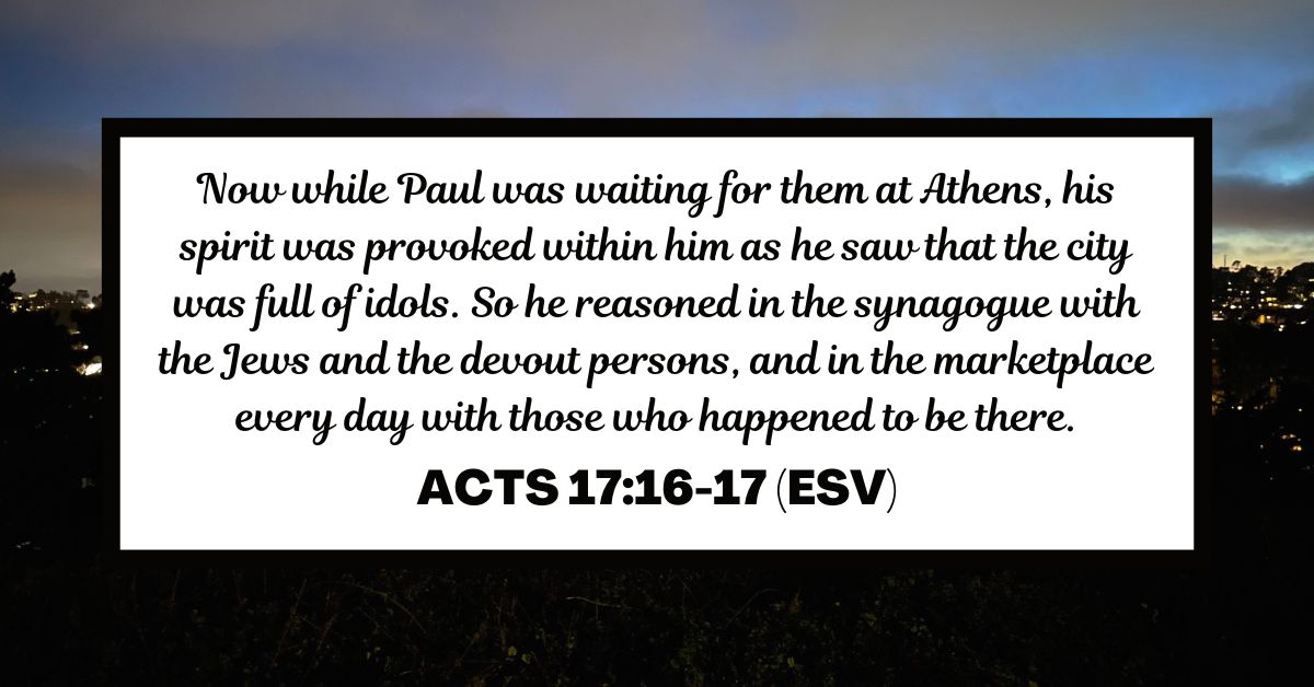 Now while Paul was waiting for them at Athens, his spirit was provoked within him as he saw that the city was full of idols. So he reasoned in the synagogue with the Jews and the devout persons, and in the marketplace every day with those who happened to be there. - Acts 17:16-17 (ESV)
