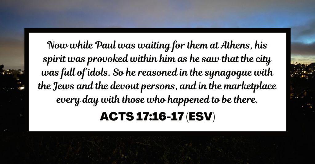 Now while Paul was waiting for them at Athens, his spirit was provoked within him as he saw that the city was full of idols. So he reasoned in the synagogue with the Jews and the devout persons, and in the marketplace every day with those who happened to be there. - Acts 17:16-17 (ESV)