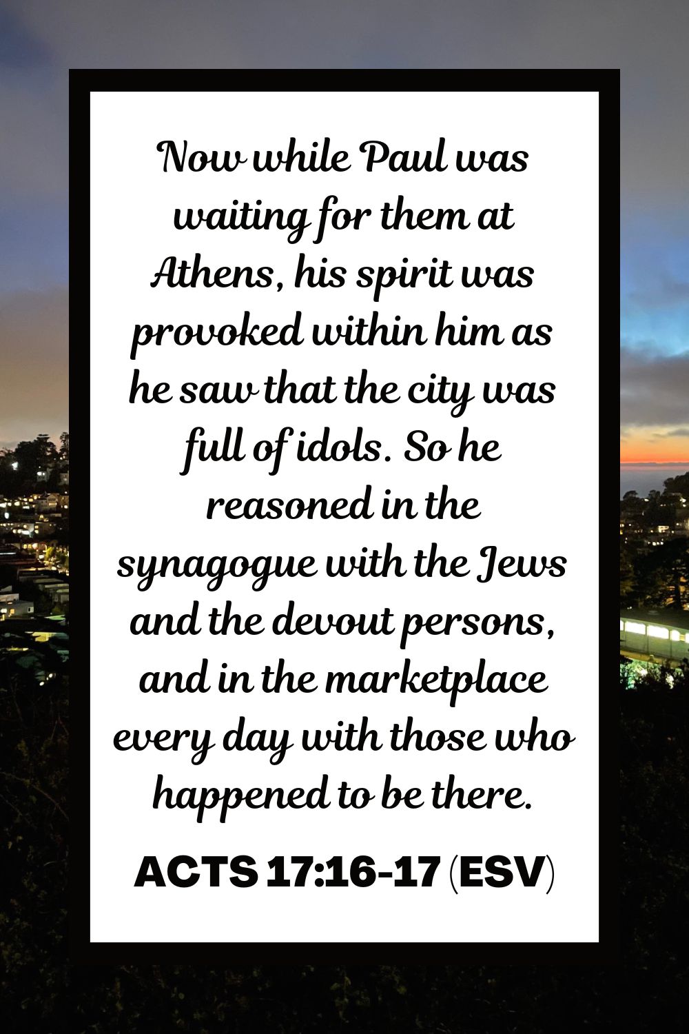 Now while Paul was waiting for them at Athens, his spirit was provoked within him as he saw that the city was full of idols. So he reasoned in the synagogue with the Jews and the devout persons, and in the marketplace every day with those who happened to be there. - Acts 17:16-17 (ESV)