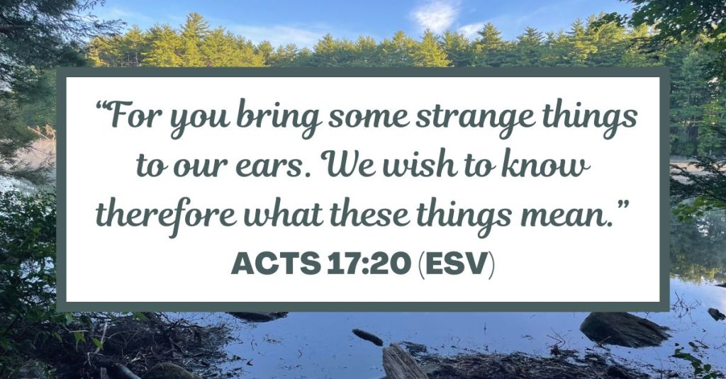 "For you bring some strange things to our ears. We wish to know therefore what these things mean.” - Acts 17:20 (ESV)