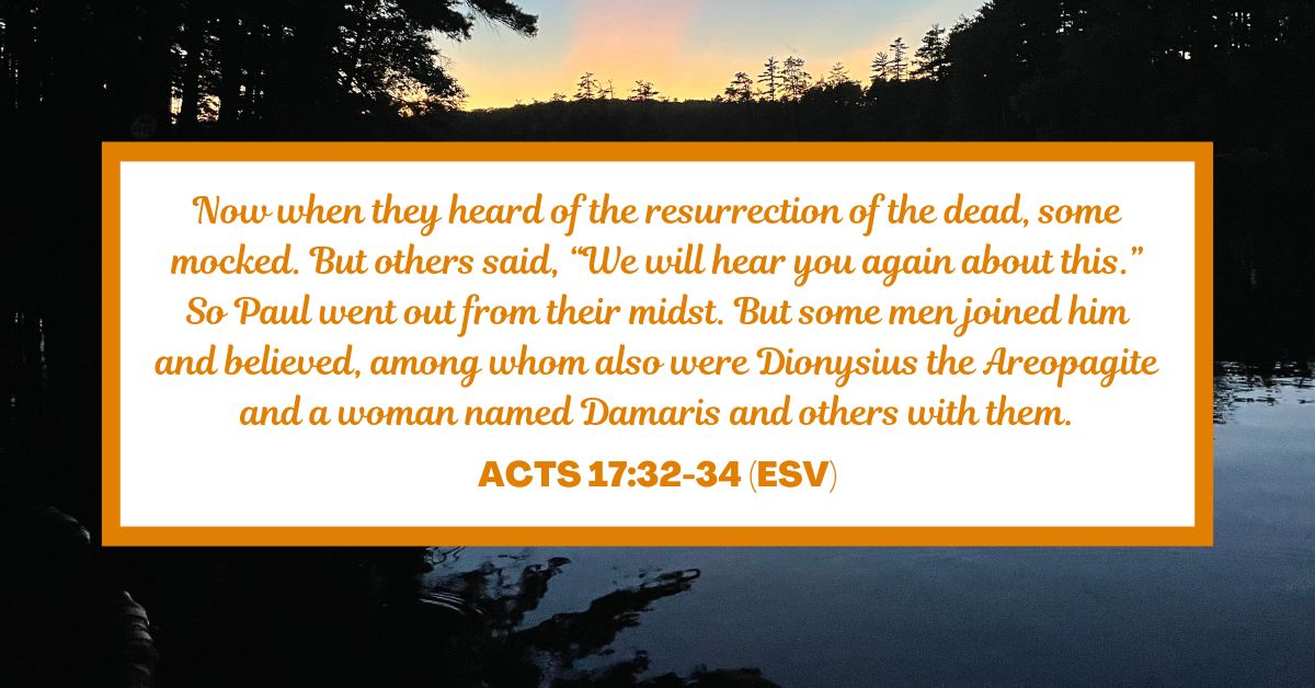 Now when they heard of the resurrection of the dead, some mocked. But others said, “We will hear you again about this.” So Paul went out from their midst. But some men joined him and believed, among whom also were Dionysius the Areopagite and a woman named Damaris and others with them. - Acts 17:32-34 (ESV)
