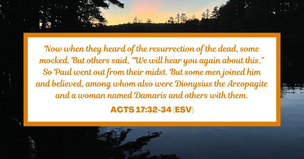 Now when they heard of the resurrection of the dead, some mocked. But others said, “We will hear you again about this.” So Paul went out from their midst. But some men joined him and believed, among whom also were Dionysius the Areopagite and a woman named Damaris and others with them. - Acts 17:32-34 (ESV)