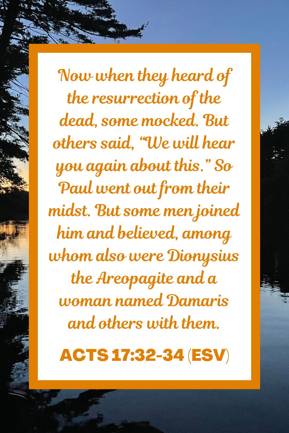 Now when they heard of the resurrection of the dead, some mocked. But others said, “We will hear you again about this.” So Paul went out from their midst. But some men joined him and believed, among whom also were Dionysius the Areopagite and a woman named Damaris and others with them. - Acts 17:32-34 (ESV)