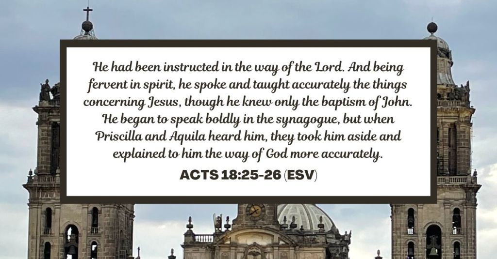 He had been instructed in the way of the Lord. And being fervent in spirit, he spoke and taught accurately the things concerning Jesus, though he knew only the baptism of John. He began to speak boldly in the synagogue, but when Priscilla and Aquila heard him, they took him aside and explained to him the way of God more accurately. - Acts 18:25-26 (ESV)