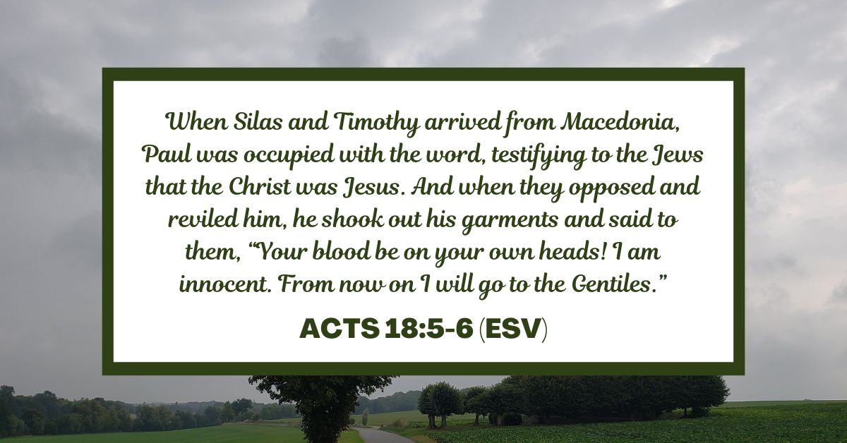 When Silas and Timothy arrived from Macedonia, Paul was occupied with the word, testifying to the Jews that the Christ was Jesus. And when they opposed and reviled him, he shook out his garments and said to them, “Your blood be on your own heads! I am innocent. From now on I will go to the Gentiles.” - Acts 18:5-6 (ESV)