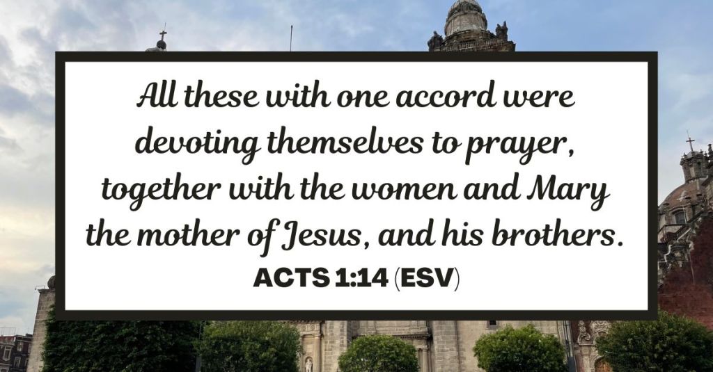 All these with one accord were devoting themselves to prayer, together with the women and Mary the mother of Jesus, and his brothers. - Acts 1:14 (ESV)