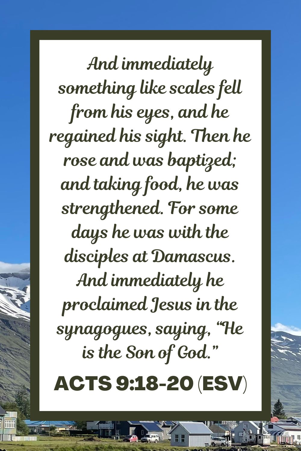 And immediately something like scales fell from his eyes, and he regained his sight. Then he rose and was baptized; and taking food, he was strengthened. For some days he was with the disciples at Damascus. And immediately he proclaimed Jesus in the synagogues, saying, “He is the Son of God.” - Acts 9:18-20 (ESV)