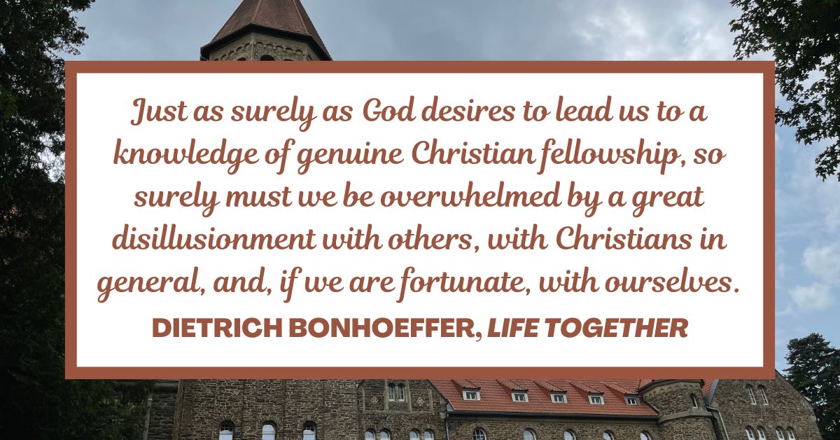 Just as surely as God desires to lead us to a knowledge of genuine Christian fellowship, so surely must we be overwhelmed by a great disillusionment with others, with Christians in general, and, if we are fortunate, with ourselves. - Dietrich Bonhoeffer, Life Together