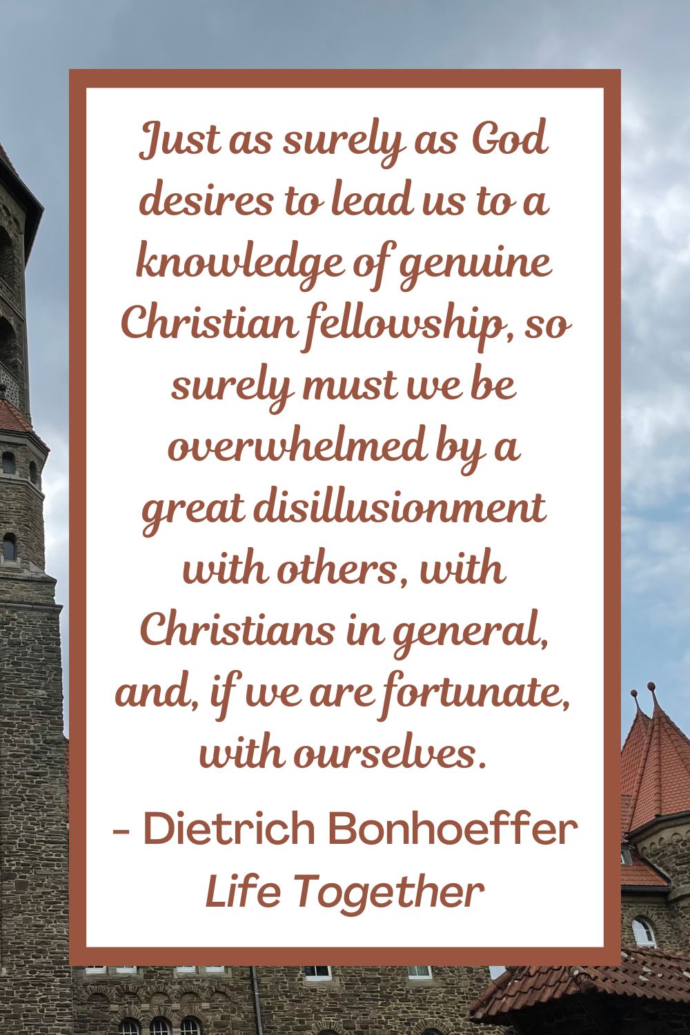 Just as surely as God desires to lead us to a knowledge of genuine Christian fellowship, so surely must we be overwhelmed by a great disillusionment with others, with Christians in general, and, if we are fortunate, with ourselves. - Dietrich Bonhoeffer, Life Together