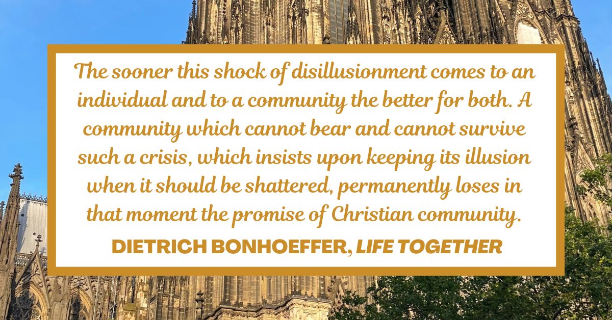 The sooner this shock of disillusionment comes to an individual and to a community the better for both. A community which cannot bear and cannot survive such a crisis, which insists upon keeping its illusion when it should be shattered, permanently loses in that moment the promise of Christian community. - Dietrich Bonhoeffer, Life Together