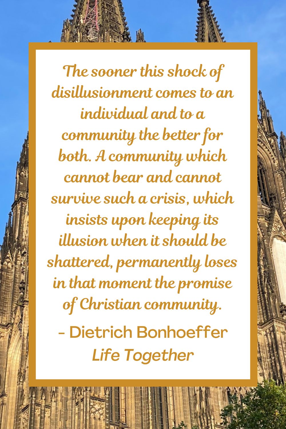 The sooner this shock of disillusionment comes to an individual and to a community the better for both. A community which cannot bear and cannot survive such a crisis, which insists upon keeping its illusion when it should be shattered, permanently loses in that moment the promise of Christian community. - Dietrich Bonhoeffer, Life Together
