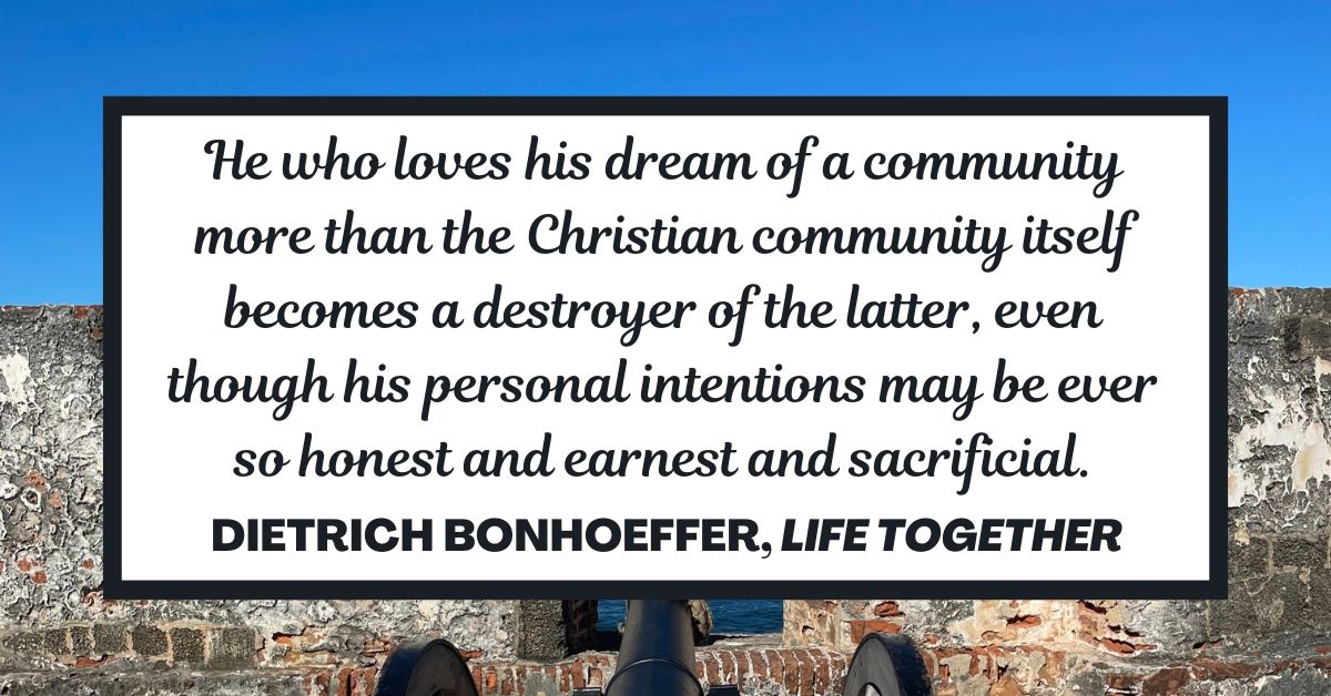 He who loves his dream of a community more than the Christian community itself becomes a destroyer of the latter, even though his personal intentions may be ever so honest and earnest and sacrificial. - Dietrich Bonhoeffer, Life Together
