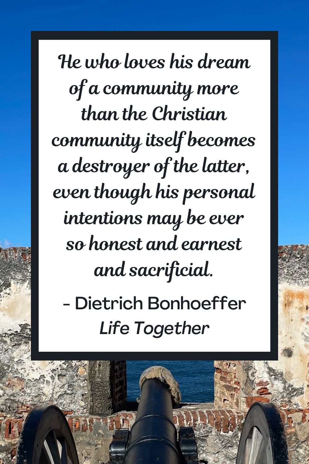 He who loves his dream of a community more than the Christian community itself becomes a destroyer of the latter, even though his personal intentions may be ever so honest and earnest and sacrificial. - Dietrich Bonhoeffer, Life Together
