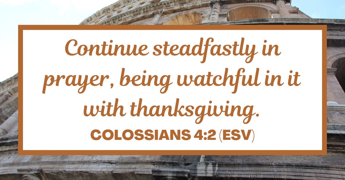 Continue steadfastly in prayer, being watchful in it with thanksgiving. - Colossians 4:2 (ESV)