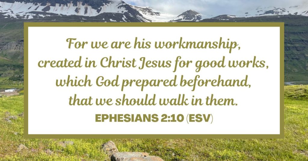 For we are his workmanship, created in Christ Jesus for good works, which God prepared beforehand, that we should walk in them. - Ephesians 2:10 (ESV)