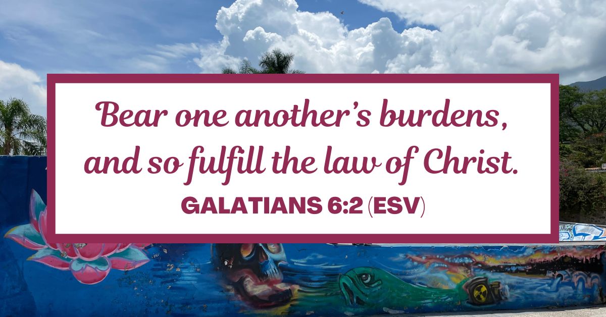 Galatians 6:2 (ESV): Bear one another’s burdens, and so fulfill the law of Christ.