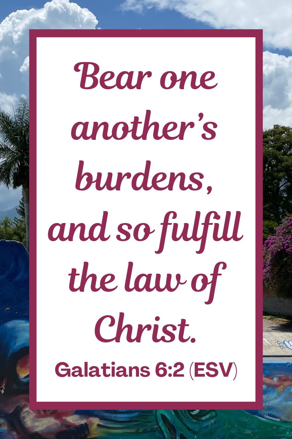 Bear one another’s burdens, and so fulfill the law of Christ. - Galatians 6:2 (ESV)