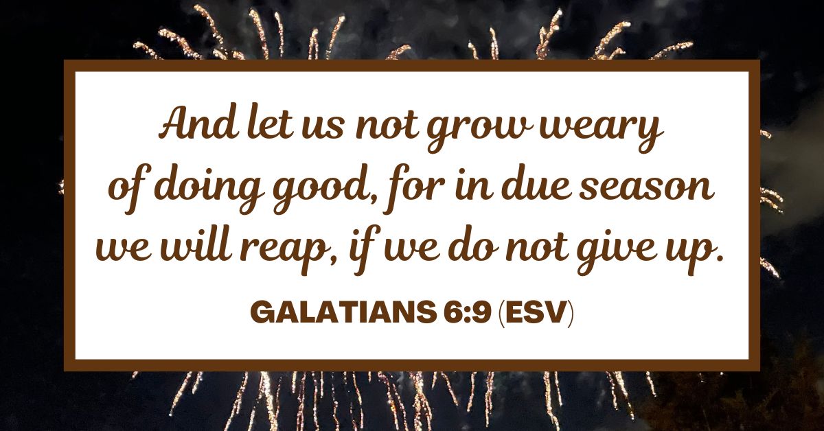 And let us not grow weary of doing good, for in due season we will reap, if we do not give up. - Galatians 6:9 (ESV)