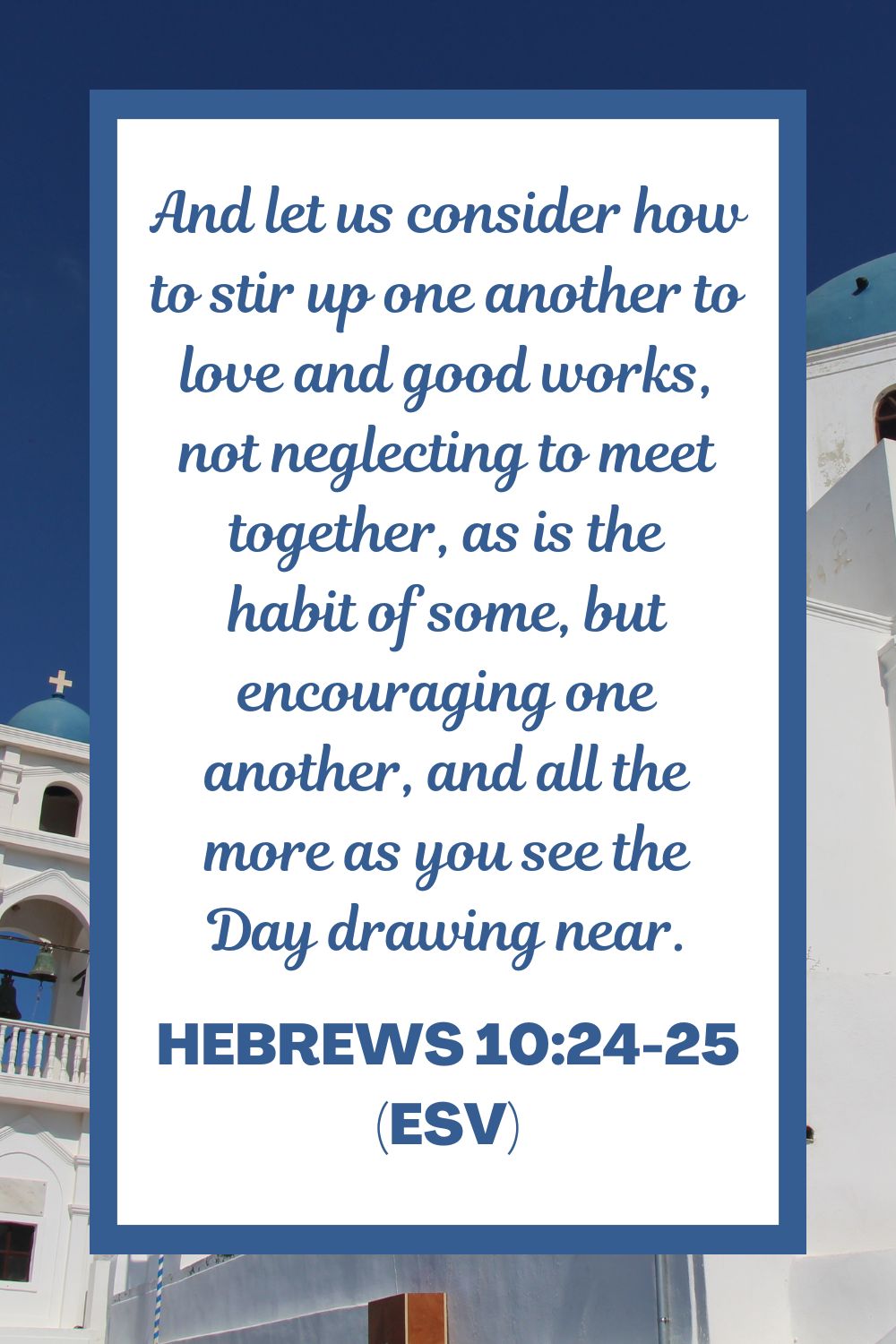 And let us consider how to stir up one another to love and good works, not neglecting to meet together, as is the habit of some, but encouraging one another, and all the more as you see the Day drawing near. - Hebrews 10:24-25 (ESV)