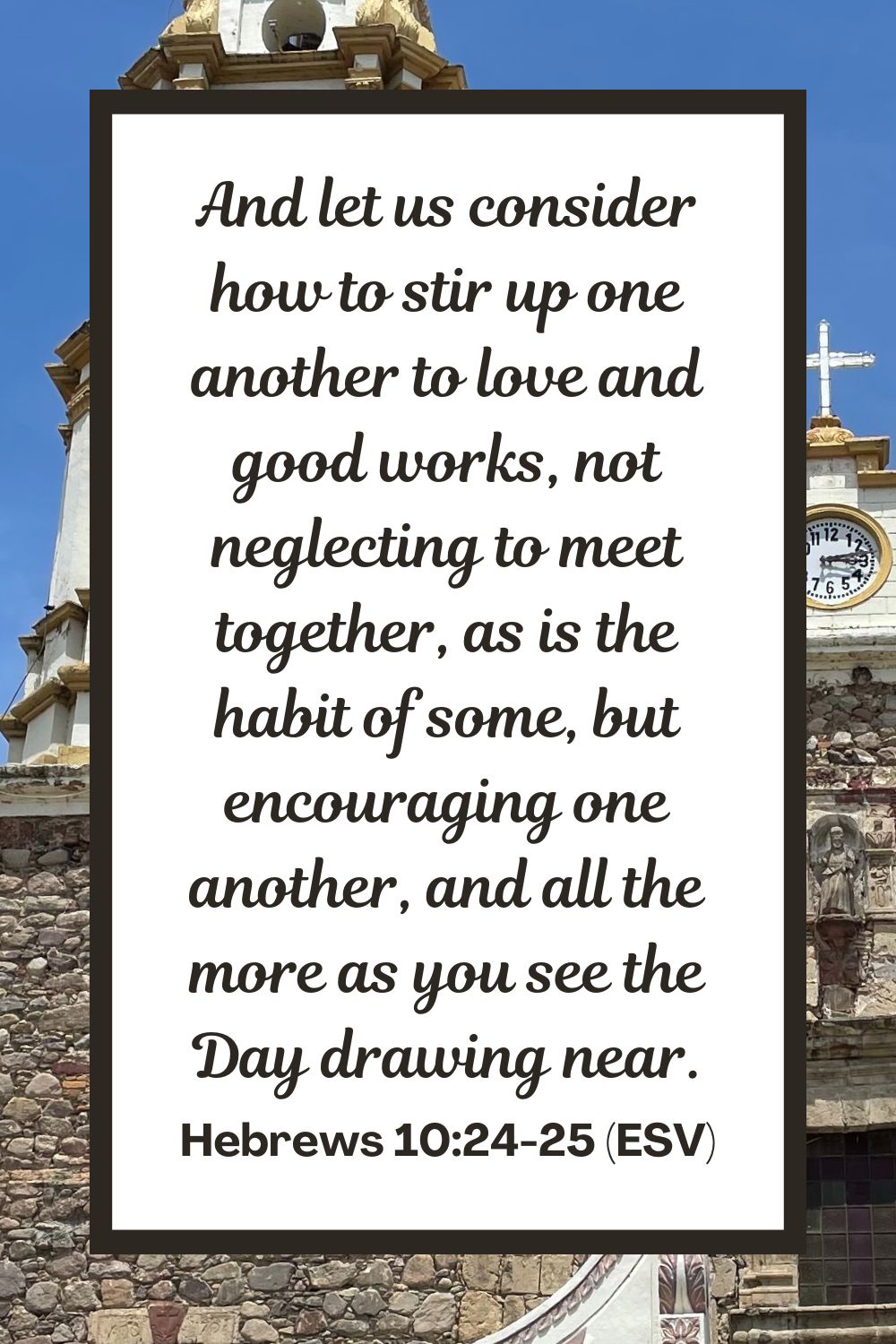And let us consider how to stir up one another to love and good works, not neglecting to meet together, as is the habit of some, but encouraging one another, and all the more as you see the Day drawing near. - Hebrews 10:24-25 (ESV)