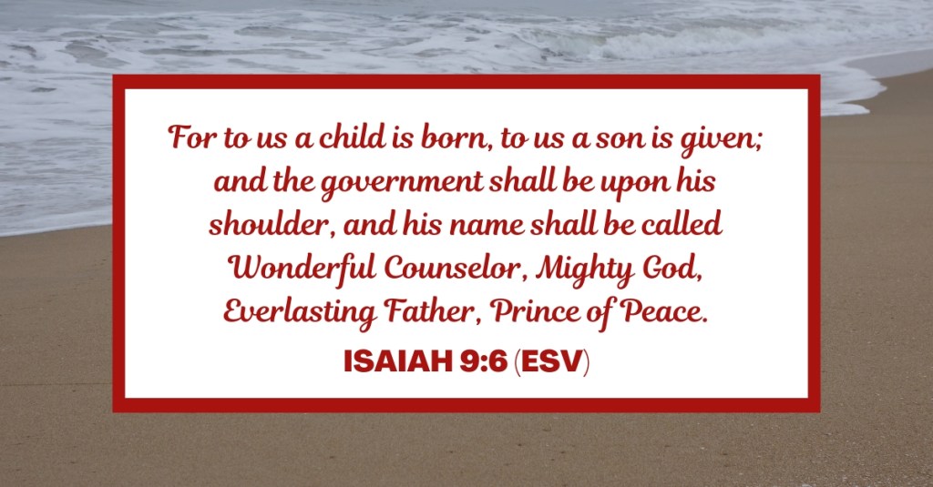 For to us a child is born, to us a son is given; and the government shall be upon his shoulder, and his name shall be called Wonderful Counselor, Mighty God, Everlasting Father, Prince of Peace. - Isaiah 9:6 (ESV)
