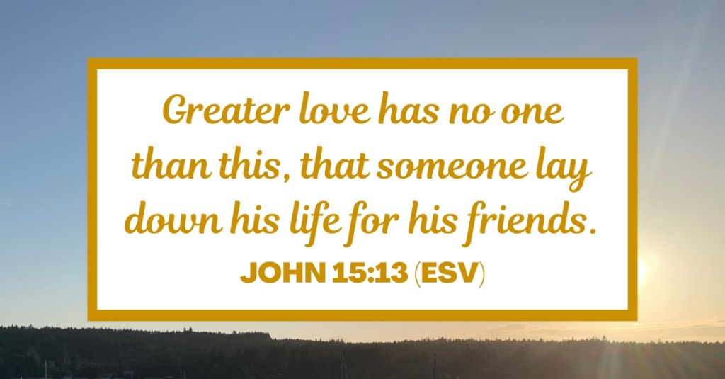 Greater love has no one than this, that someone lay down his life for his friends. - John 15:13 (ESV)