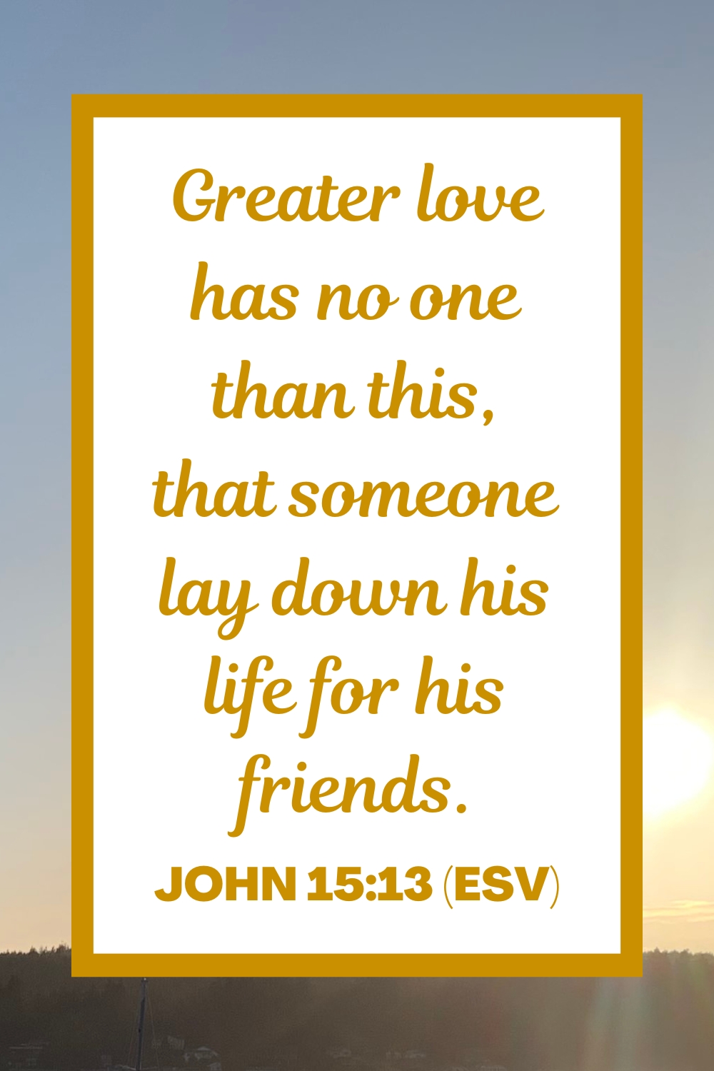 Greater love has no one than this, that someone lay down his life for his friends. - John 15:13 (ESV)